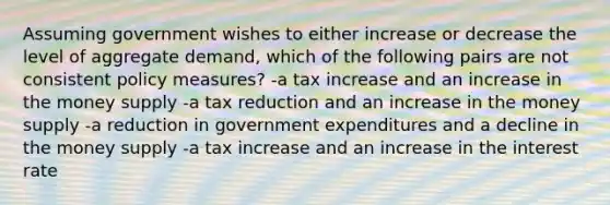 Assuming government wishes to either increase or decrease the level of aggregate demand, which of the following pairs are not consistent policy measures? -a tax increase and an increase in the money supply -a tax reduction and an increase in the money supply -a reduction in government expenditures and a decline in the money supply -a tax increase and an increase in the interest rate