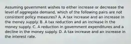 Assuming government wishes to either increase or decrease the level of aggregate demand, which of the following pairs are not consistent policy measures? A. A tax increase and an increase in the money supply. B. A tax reduction and an increase in the money supply. C. A reduction in government expenditures and a decline in the money supply. D. A tax increase and an increase in the interest rate.