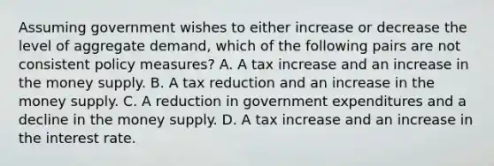 Assuming government wishes to either increase or decrease the level of aggregate demand, which of the following pairs are not consistent policy measures? A. A tax increase and an increase in the money supply. B. A tax reduction and an increase in the money supply. C. A reduction in government expenditures and a decline in the money supply. D. A tax increase and an increase in the interest rate.