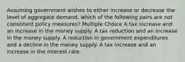 Assuming government wishes to either increase or decrease the level of aggregate demand, which of the following pairs are not consistent policy measures? Multiple Choice A tax increase and an increase in the money supply. A tax reduction and an increase in the money supply. A reduction in government expenditures and a decline in the money supply. A tax increase and an increase in the interest rate.