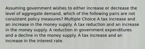 Assuming government wishes to either increase or decrease the level of aggregate demand, which of the following pairs are not consistent policy measures? Multiple Choice A tax increase and an increase in the money supply. A tax reduction and an increase in the money supply. A reduction in government expenditures and a decline in the money supply. A tax increase and an increase in the interest rate.