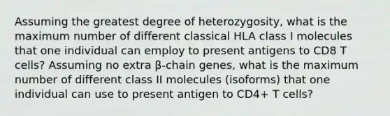 Assuming the greatest degree of heterozygosity, what is the maximum number of different classical HLA class I molecules that one individual can employ to present antigens to CD8 T cells? Assuming no extra β-chain genes, what is the maximum number of different class II molecules (isoforms) that one individual can use to present antigen to CD4+ T cells?