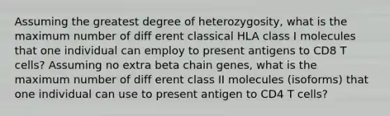 Assuming the greatest degree of heterozygosity, what is the maximum number of diff erent classical HLA class I molecules that one individual can employ to present antigens to CD8 T cells? Assuming no extra beta chain genes, what is the maximum number of diff erent class II molecules (isoforms) that one individual can use to present antigen to CD4 T cells?