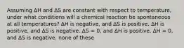 Assuming ΔH and ΔS are constant with respect to temperature, under what conditions will a chemical reaction be spontaneous at all temperatures? ΔH is negative, and ΔS is positive. ΔH is positive, and ΔS is negative. ΔS = 0, and ΔH is positive. ΔH = 0, and ΔS is negative. none of these