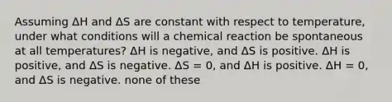 Assuming ΔH and ΔS are constant with respect to temperature, under what conditions will a chemical reaction be spontaneous at all temperatures? ΔH is negative, and ΔS is positive. ΔH is positive, and ΔS is negative. ΔS = 0, and ΔH is positive. ΔH = 0, and ΔS is negative. none of these