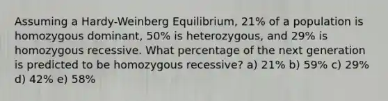 Assuming a Hardy-Weinberg Equilibrium, 21% of a population is homozygous dominant, 50% is heterozygous, and 29% is homozygous recessive. What percentage of the next generation is predicted to be homozygous recessive? a) 21% b) 59% c) 29% d) 42% e) 58%