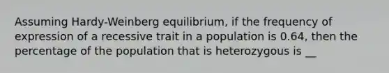 Assuming Hardy-Weinberg equilibrium, if the frequency of expression of a recessive trait in a population is 0.64, then the percentage of the population that is heterozygous is __