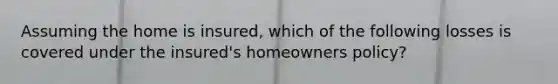 Assuming the home is insured, which of the following losses is covered under the insured's homeowners policy?