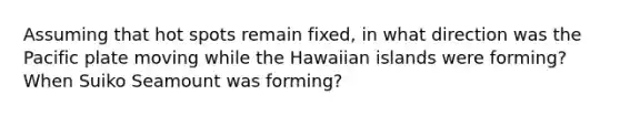 Assuming that hot spots remain fixed, in what direction was the Pacific plate moving while the Hawaiian islands were forming? When Suiko Seamount was forming?