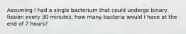 Assuming I had a single bacterium that could undergo binary fission every 30 minutes, how many bacteria would I have at the end of 7 hours?