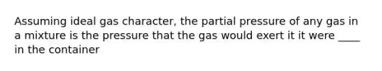 Assuming ideal gas character, the partial pressure of any gas in a mixture is the pressure that the gas would exert it it were ____ in the container