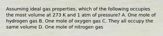 Assuming ideal gas properties, which of the following occupies the most volume at 273 K and 1 atm of pressure? A. One mole of hydrogen gas B. One mole of oxygen gas C. They all occupy the same volume D. One mole of nitrogen gas