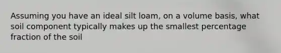 Assuming you have an ideal silt loam, on a volume basis, what soil component typically makes up the smallest percentage fraction of the soil