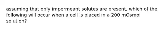 assuming that only impermeant solutes are present, which of the following will occur when a cell is placed in a 200 mOsmol solution?