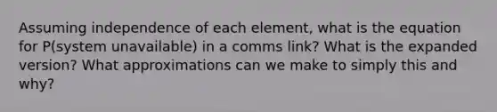 Assuming independence of each element, what is the equation for P(system unavailable) in a comms link? What is the expanded version? What approximations can we make to simply this and why?