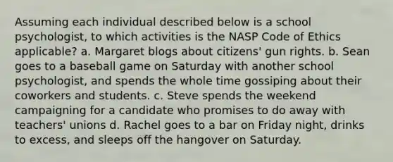 Assuming each individual described below is a school psychologist, to which activities is the NASP Code of Ethics applicable? a. Margaret blogs about citizens' gun rights. b. Sean goes to a baseball game on Saturday with another school psychologist, and spends the whole time gossiping about their coworkers and students. c. Steve spends the weekend campaigning for a candidate who promises to do away with teachers' unions d. Rachel goes to a bar on Friday night, drinks to excess, and sleeps off the hangover on Saturday.