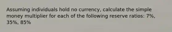 Assuming individuals hold no currency, calculate the simple money multiplier for each of the following reserve ratios: 7%, 35%, 85%