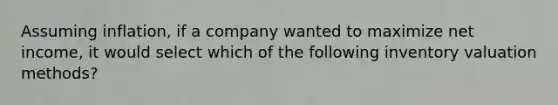 Assuming inflation, if a company wanted to maximize net income, it would select which of the following inventory valuation methods?