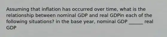 Assuming that inflation has occurred over​ time, what is the relationship between nominal GDP and real GDPin each of the following​ situations? in the base year, nominal GDP ______ real GDP