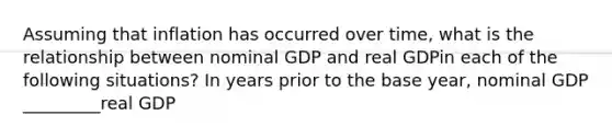 Assuming that inflation has occurred over​ time, what is the relationship between nominal GDP and real GDPin each of the following​ situations? In years prior to the base​ year, nominal GDP _________real GDP