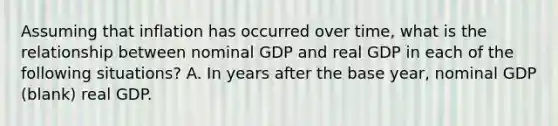 Assuming that inflation has occurred over​ time, what is the relationship between nominal GDP and real GDP in each of the following​ situations? A. In years after the base year, nominal GDP (blank) real GDP.