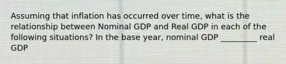 Assuming that inflation has occurred over time, what is the relationship between Nominal GDP and Real GDP in each of the following situations? In the base year, nominal GDP _________ real GDP