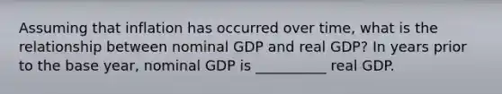 Assuming that inflation has occurred over time, what is the relationship between nominal GDP and real GDP? In years prior to the base year, nominal GDP is __________ real GDP.