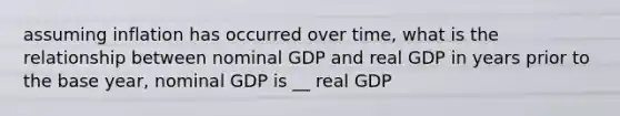 assuming inflation has occurred over time, what is the relationship between nominal GDP and real GDP in years prior to the base year, nominal GDP is __ real GDP