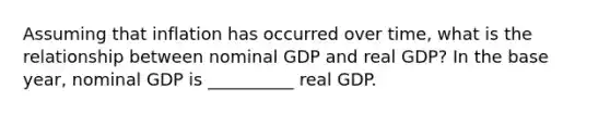 Assuming that inflation has occurred over time, what is the relationship between nominal GDP and real GDP? In the base year, nominal GDP is __________ real GDP.