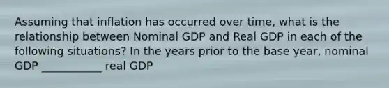 Assuming that inflation has occurred over time, what is the relationship between Nominal GDP and Real GDP in each of the following situations? In the years prior to the base year, nominal GDP ___________ real GDP