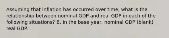 Assuming that inflation has occurred over​ time, what is the relationship between nominal GDP and real GDP in each of the following​ situations? B. in the base year, nominal GDP (blank) real GDP.