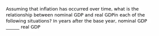 Assuming that inflation has occurred over​ time, what is the relationship between nominal GDP and real GDPin each of the following​ situations? In years after the base​ year, nominal GDP ______ real GDP