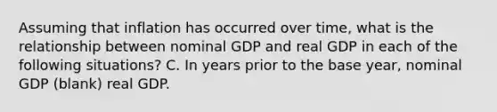 Assuming that inflation has occurred over​ time, what is the relationship between nominal GDP and real GDP in each of the following​ situations? C. In years prior to the base year, nominal GDP (blank) real GDP.