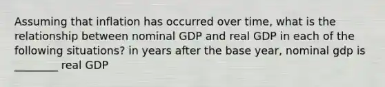 Assuming that inflation has occurred over​ time, what is the relationship between nominal GDP and real GDP in each of the following​ situations? in years after the base year, nominal gdp is ________ real GDP