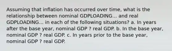 Assuming that inflation has occurred over​ time, what is the relationship between nominal GDPLOADING... and real GDPLOADING... in each of the following​ situations? a. In years after the base​ year, nominal GDP ? real GDP. b. In the base​ year, nominal GDP ? real GDP. c. In years prior to the base​ year, nominal GDP ? real GDP.