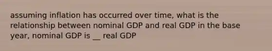 assuming inflation has occurred over time, what is the relationship between nominal GDP and real GDP in the base year, nominal GDP is __ real GDP