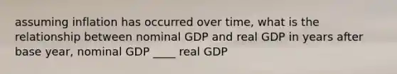 assuming inflation has occurred over time, what is the relationship between nominal GDP and real GDP in years after base year, nominal GDP ____ real GDP