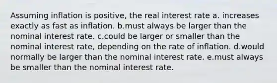 Assuming inflation is positive, the real interest rate a. increases exactly as fast as inflation. b.must always be larger than the nominal interest rate. c.could be larger or smaller than the nominal interest rate, depending on the rate of inflation. d.would normally be larger than the nominal interest rate. e.must always be smaller than the nominal interest rate.