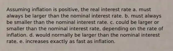 Assuming inflation is positive, the real interest rate a. must always be larger than the nominal interest rate. b. must always be smaller than the nominal interest rate. c. could be larger or smaller than the nominal interest rate, depending on the rate of inflation. d. would normally be larger than the nominal interest rate. e. increases exactly as fast as inflation.