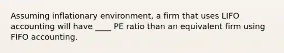 Assuming inflationary environment, a firm that uses LIFO accounting will have ____ PE ratio than an equivalent firm using FIFO accounting.