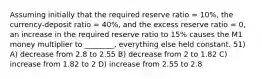 Assuming initially that the required reserve ratio = 10%, the currency-deposit ratio = 40%, and the excess reserve ratio = 0, an increase in the required reserve ratio to 15% causes the M1 money multiplier to ________, everything else held constant. 51) A) decrease from 2.8 to 2.55 B) decrease from 2 to 1.82 C) increase from 1.82 to 2 D) increase from 2.55 to 2.8