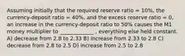 Assuming initially that the required reserve ratio = 10%, the currency-deposit ratio = 40%, and the excess reserve ratio = 0, an increase in the currency-deposit ratio to 50% causes the M1 money multiplier to _____________ , everything else held constant. A) decrease from 2.8 to 2.33 B) increase from 2.33 to 2.8 C) decrease from 2.8 to 2.5 D) increase from 2.5 to 2.8