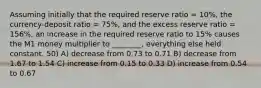 Assuming initially that the required reserve ratio = 10%, the currency-deposit ratio = 75%, and the excess reserve ratio = 156%, an increase in the required reserve ratio to 15% causes the M1 money multiplier to ________, everything else held constant. 50) A) decrease from 0.73 to 0.71 B) decrease from 1.67 to 1.54 C) increase from 0.15 to 0.33 D) increase from 0.54 to 0.67