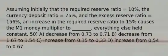 Assuming initially that the required reserve ratio = 10%, the currency-deposit ratio = 75%, and the excess reserve ratio = 156%, an increase in the required reserve ratio to 15% causes the M1 money multiplier to ________, everything else held constant. 50) A) decrease from 0.73 to 0.71 B) decrease from 1.67 to 1.54 C) increase from 0.15 to 0.33 D) increase from 0.54 to 0.67