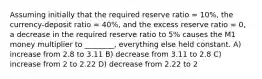 Assuming initially that the required reserve ratio = 10%, the currency-deposit ratio = 40%, and the excess reserve ratio = 0, a decrease in the required reserve ratio to 5% causes the M1 money multiplier to ________, everything else held constant. A) increase from 2.8 to 3.11 B) decrease from 3.11 to 2.8 C) increase from 2 to 2.22 D) decrease from 2.22 to 2