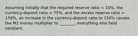 Assuming initially that the required reserve ratio = 10%, the currency-deposit ratio = 75%, and the excess reserve ratio = 156%, an increase in the currency-deposit ratio to 150% causes the M1 money multiplier to ________, everything else held constant.