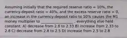 Assuming initially that the required reserve ratio = 10%, the currency-deposit ratio = 40%, and the excess reserve ratio = 0, an increase in the currency-deposit ratio to 50% causes the M1 money multiplier to __________________ , everything else held constant. A) decrease from 2.8 to 2.33 B) increase from 2.33 to 2.8 C) decrease from 2.8 to 2.5 D) increase from 2.5 to 2.8