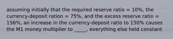 assuming initially that the required reserve ratio = 10%, the currency-deposit ration = 75%, and the excess reserve ratio = 156%, an increase in the currency-deposit ratio to 150% causes the M1 money multiplier to _____, everything else held constant