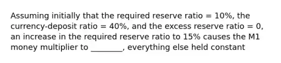 Assuming initially that the required reserve ratio = 10%, the currency-deposit ratio = 40%, and the excess reserve ratio = 0, an increase in the required reserve ratio to 15% causes the M1 money multiplier to ________, everything else held constant