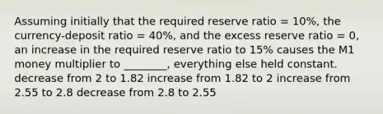 Assuming initially that the required reserve ratio = 10%, the currency-deposit ratio = 40%, and the excess reserve ratio = 0, an increase in the required reserve ratio to 15% causes the M1 money multiplier to ________, everything else held constant. decrease from 2 to 1.82 increase from 1.82 to 2 increase from 2.55 to 2.8 decrease from 2.8 to 2.55